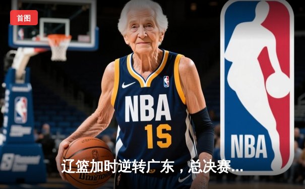 辽篮加时逆转广东，总决赛3-1夺赛点，张镇麟34分创生涯新高