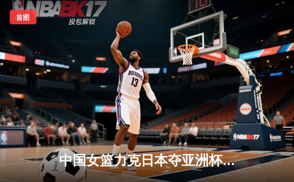 中国女篮力克日本夺亚洲杯冠军，韩旭23+15荣膺MVP