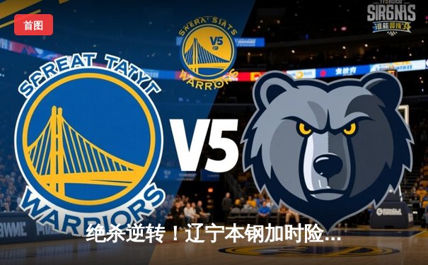 绝杀逆转！辽宁本钢加时险胜广东东莞大益，CBA总决赛悬念再起