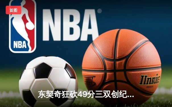 东契奇狂砍49分三双创纪录，独行侠加时险胜篮网迎五连胜