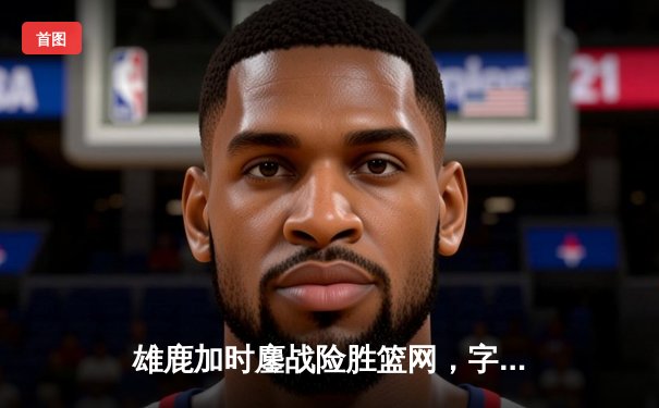 雄鹿加时鏖战险胜篮网，字母哥44分主宰关键时刻