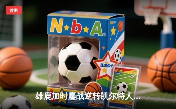 雄鹿加时鏖战逆转凯尔特人，字母哥44+14率队捍卫主场